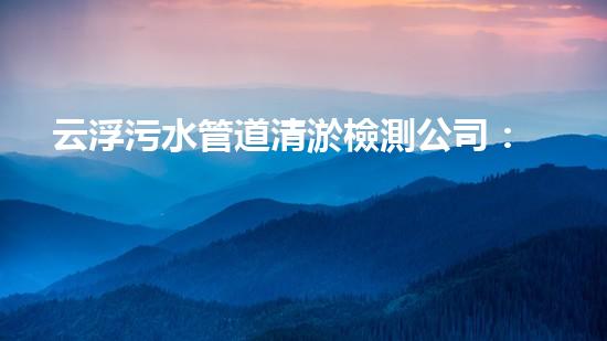 云浮污水管道清淤檢測公司：揭秘城市黑暗角落，誰在掌握你的健康？